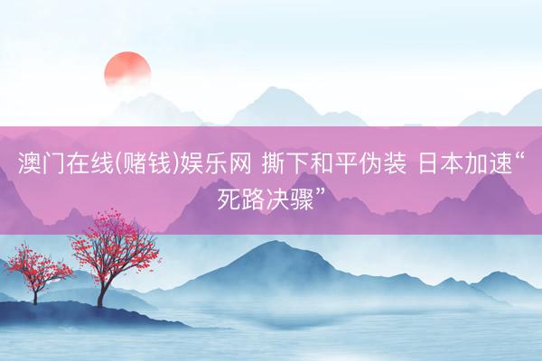 澳门在线(赌钱)娱乐网 撕下和平伪装 日本加速“死路决骤”
