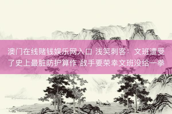 澳门在线赌钱娱乐网入口 浅笑刺客：文班遭受了史上最脏防护算作 敌手要荣幸文班没给一拳