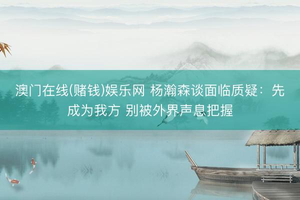 澳门在线(赌钱)娱乐网 杨瀚森谈面临质疑：先成为我方 别被外界声息把握