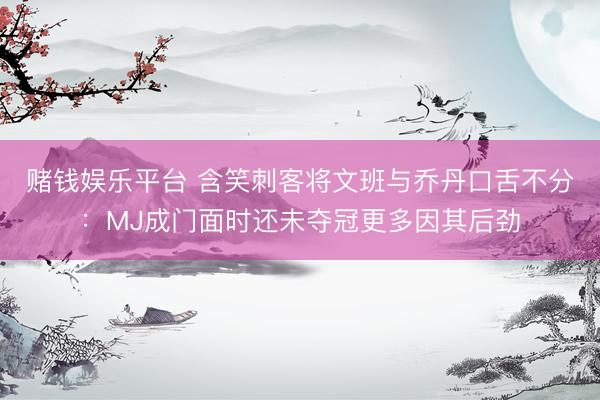 赌钱娱乐平台 含笑刺客将文班与乔丹口舌不分：MJ成门面时还未夺冠更多因其后劲