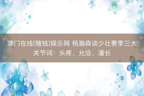 澳门在线(赌钱)娱乐网 杨瀚森谈少壮赛季三大关节词：头疼、允洽、漫长