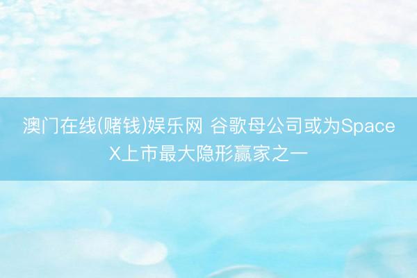 澳门在线(赌钱)娱乐网 谷歌母公司或为SpaceX上市最大隐形赢家之一