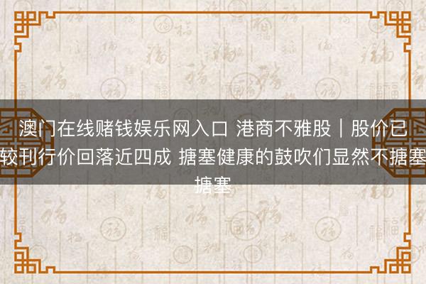 澳门在线赌钱娱乐网入口 港商不雅股｜股价已较刊行价回落近四成 搪塞健康的鼓吹们显然不搪塞