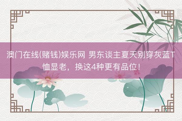 澳门在线(赌钱)娱乐网 男东谈主夏天别穿灰蓝T恤显老，换这4种更有品位！