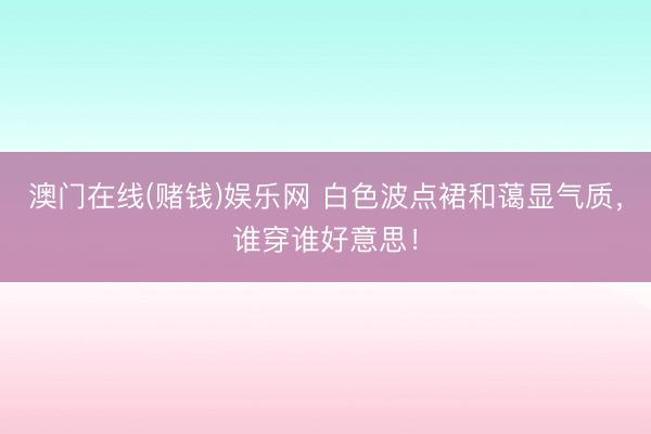 澳门在线(赌钱)娱乐网 白色波点裙和蔼显气质，谁穿谁好意思！