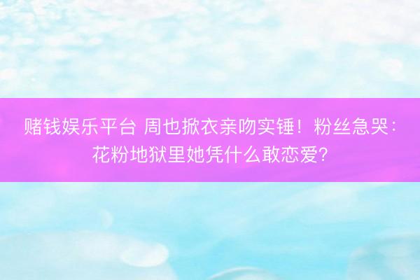 赌钱娱乐平台 周也掀衣亲吻实锤！粉丝急哭：花粉地狱里她凭什么敢恋爱？