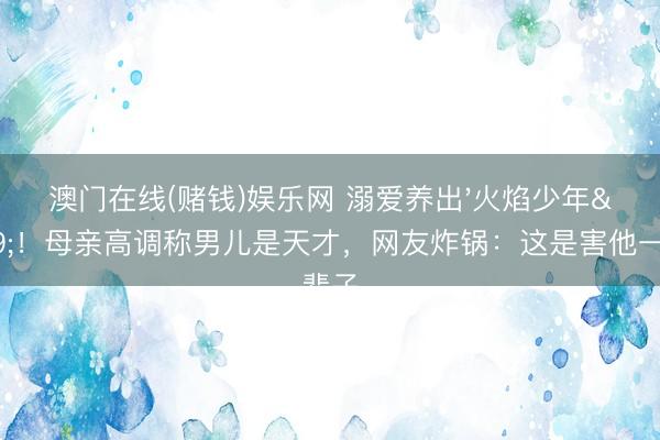 澳门在线(赌钱)娱乐网 溺爱养出'火焰少年'！母亲高调称男儿是天才，网友炸锅：这是害他一辈子
