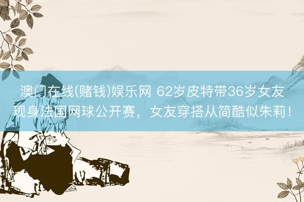 澳门在线(赌钱)娱乐网 62岁皮特带36岁女友现身法国网球公开赛，女友穿搭从简酷似朱莉！