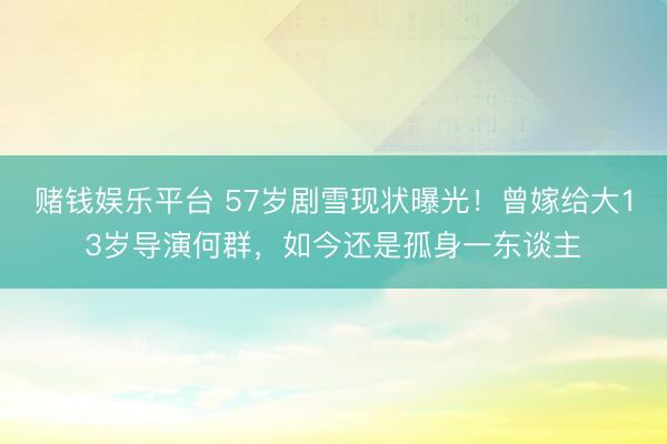 赌钱娱乐平台 57岁剧雪现状曝光！曾嫁给大13岁导演何群，如今还是孤身一东谈主