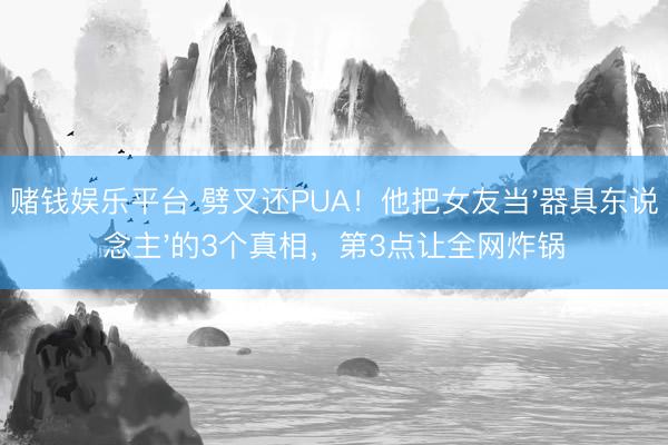 赌钱娱乐平台 劈叉还PUA！他把女友当'器具东说念主'的3个真相，第3点让全网炸锅