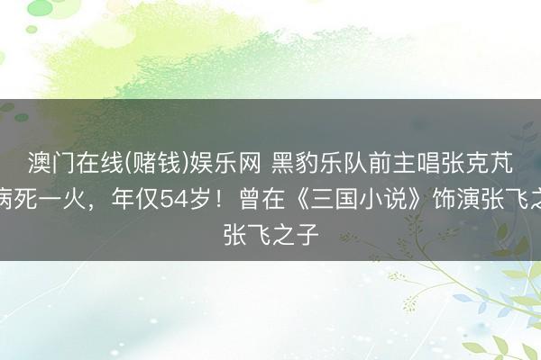 澳门在线(赌钱)娱乐网 黑豹乐队前主唱张克芃因病死一火，年仅54岁！曾在《三国小说》饰演张飞之子