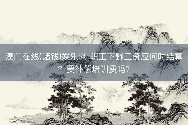 澳门在线(赌钱)娱乐网 职工下野工资应何时结算？要补偿培训费吗？