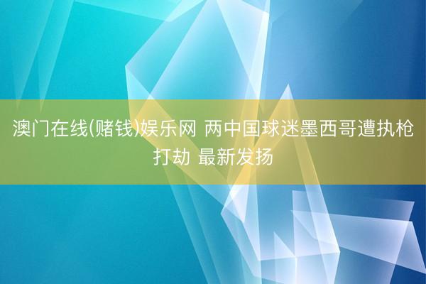澳门在线(赌钱)娱乐网 两中国球迷墨西哥遭执枪打劫 最新发扬