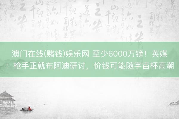 澳门在线(赌钱)娱乐网 至少6000万镑！英媒：枪手正就布阿迪研讨，价钱可能随宇宙杯高潮