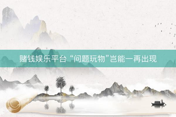 赌钱娱乐平台 “问题玩物”岂能一再出现