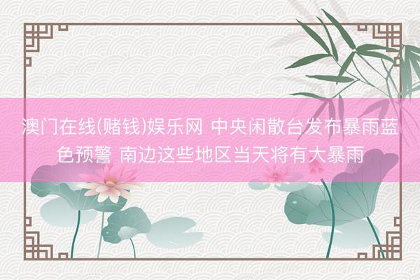 澳门在线(赌钱)娱乐网 中央闲散台发布暴雨蓝色预警 南边这些地区当天将有大暴雨