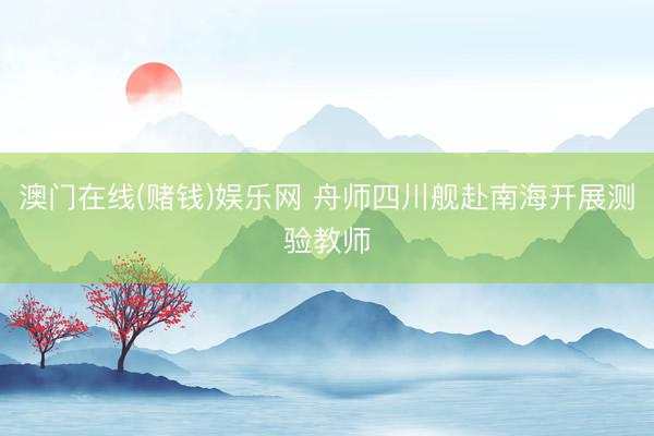 澳门在线(赌钱)娱乐网 舟师四川舰赴南海开展测验教师