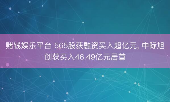 赌钱娱乐平台 565股获融资买入超亿元， 中际旭创获买入46.49亿元居首