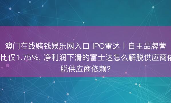 澳门在线赌钱娱乐网入口 IPO雷达丨自主品牌营收占比仅1.75%， 净利润下滑的富士达怎么解脱供应商依赖?