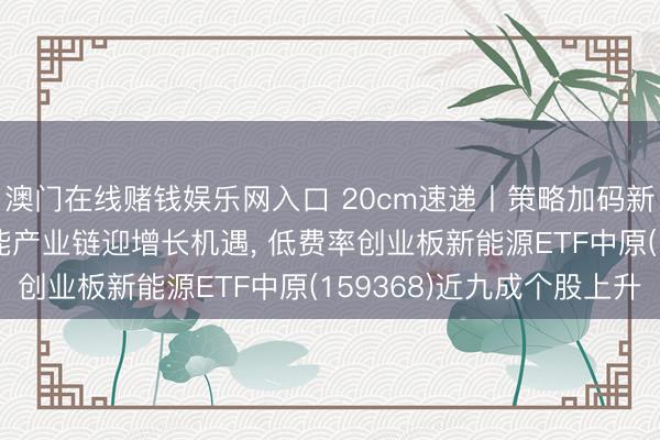 澳门在线赌钱娱乐网入口 20cm速递丨策略加码新能源重卡， 电板+氢能产业链迎增长机遇， 低费率创业板新能源ETF中原(159368)近九成个股上升