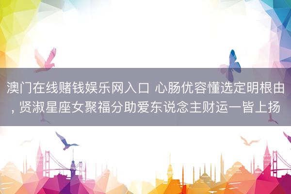 澳门在线赌钱娱乐网入口 心肠优容懂选定明根由， 贤淑星座女聚福分助爱东说念主财运一皆上扬
