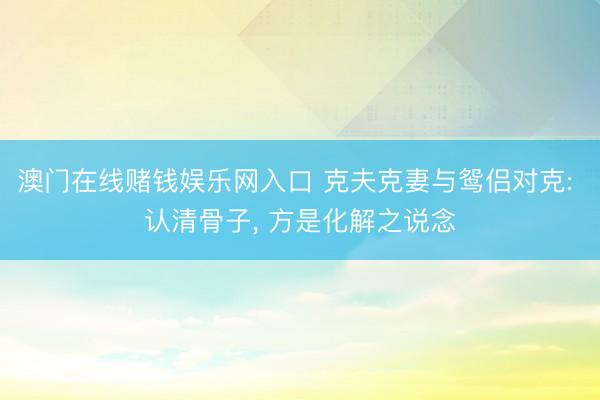 澳门在线赌钱娱乐网入口 克夫克妻与鸳侣对克: 认清骨子， 方是化解之说念