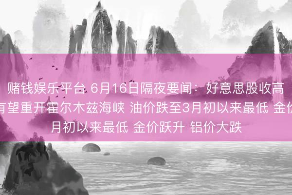 赌钱娱乐平台 6月16日隔夜要闻：好意思股收高 好意思伊合同有望重开霍尔木兹海峡 油价跌至3月初以来最低 金价跃升 铝价大跌