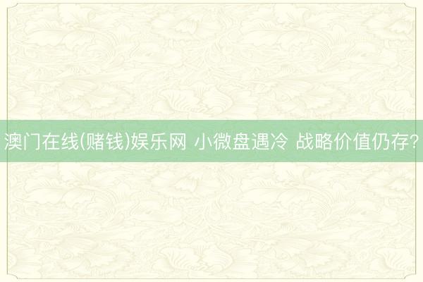 澳门在线(赌钱)娱乐网 小微盘遇冷 战略价值仍存？