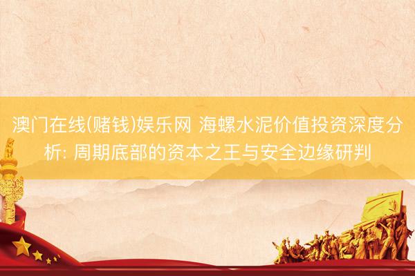 澳门在线(赌钱)娱乐网 海螺水泥价值投资深度分析: 周期底部的资本之王与安全边缘研判