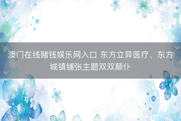 澳门在线赌钱娱乐网入口 东方立异医疗、东方城镇铺张主题双双颠仆