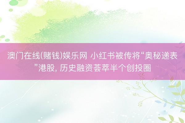 澳门在线(赌钱)娱乐网 小红书被传将“奥秘递表”港股， 历史融资荟萃半个创投圈