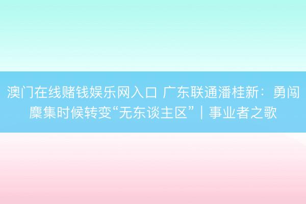 澳门在线赌钱娱乐网入口 广东联通潘桂新：勇闯麇集时候转变“无东谈主区”｜事业者之歌