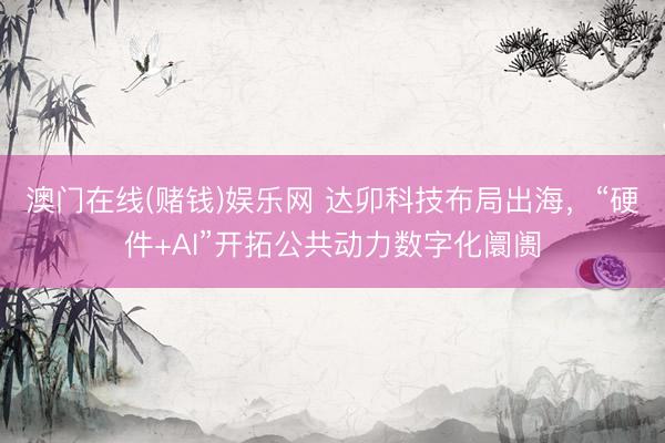 澳门在线(赌钱)娱乐网 达卯科技布局出海，“硬件+AI”开拓公共动力数字化阛阓
