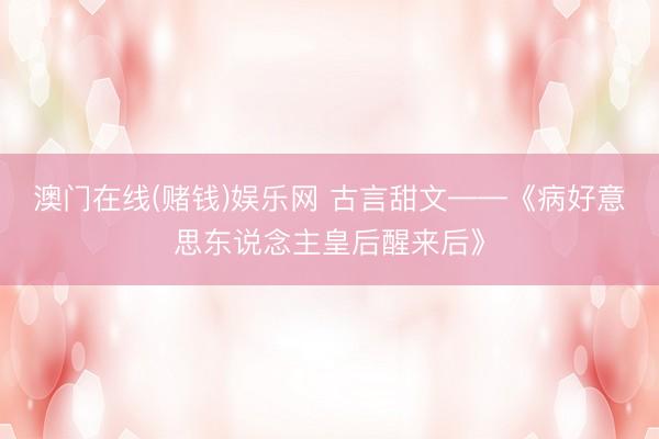 澳门在线(赌钱)娱乐网 古言甜文——《病好意思东说念主皇后醒来后》