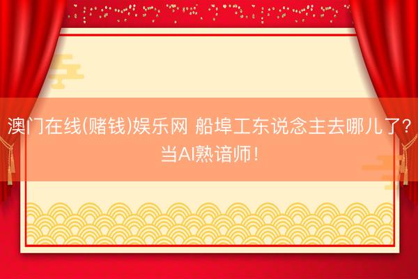 澳门在线(赌钱)娱乐网 船埠工东说念主去哪儿了？当AI熟谙师！