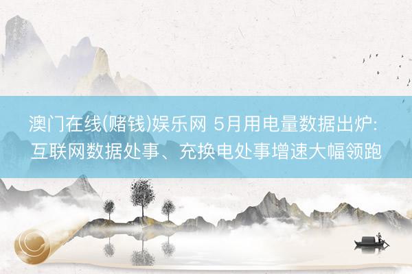 澳门在线(赌钱)娱乐网 5月用电量数据出炉: 互联网数据处事、充换电处事增速大幅领跑
