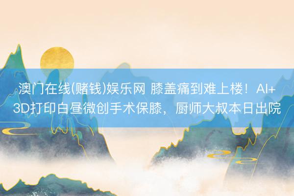 澳门在线(赌钱)娱乐网 膝盖痛到难上楼!AI+3D打印白昼微创手术保膝,厨师大叔本日出院