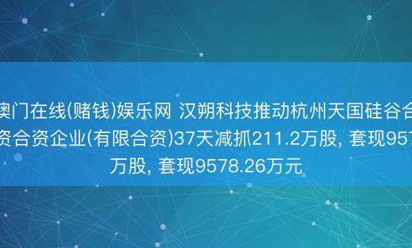 澳门在线(赌钱)娱乐网 汉朔科技推动杭州天国硅谷合创股权投资合资企业(有限合资)37天减抓211.2万股, 套现9578.26万元