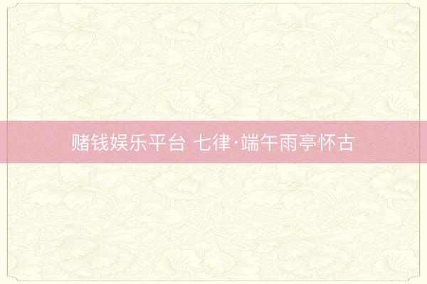 赌钱娱乐平台 七律·端午雨亭怀古