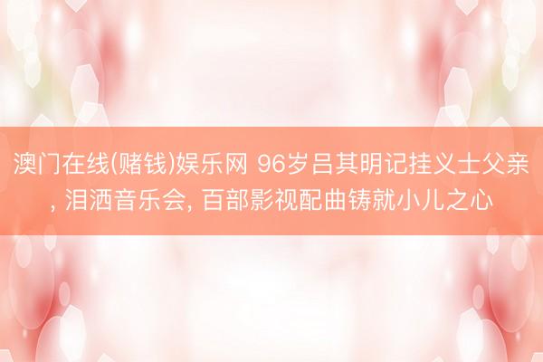 澳门在线(赌钱)娱乐网 96岁吕其明记挂义士父亲， 泪洒音乐会， 百部影视配曲铸就小儿之心
