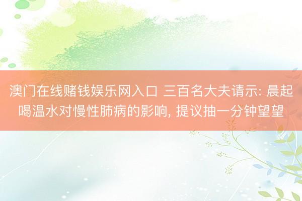 澳门在线赌钱娱乐网入口 三百名大夫请示: 晨起喝温水对慢性肺病的影响， 提议抽一分钟望望